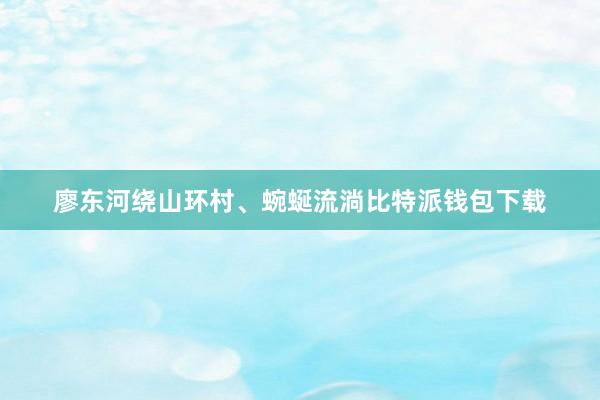 廖东河绕山环村、蜿蜒流淌比特派钱包下载